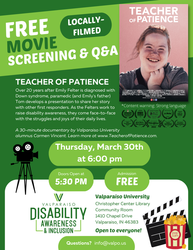 Film screening flyer with a dark green background and light green and white highlights. Flyer reads, “Free Movie Screening & Q&A! Locally-filmed. Teacher of Patience. Over 20 years after Emily Felter is diagnosed with Down syndrome, paramedic (and Emily’s father) Tom develops a presentation to share her story with other first responders. As the Felter work to raise disability awareness, they come face-to-face with the struggles and joys of their daily lives. A 30-minute documentary by Valparaiso University alumnus Carmen Vincent. Learn more at www.TeacherofPatience.com. Thursday, March 30th at 6:00 pm. Doors open at 5:30 pm. Admission FREE. Valparaiso Disability, Awareness, and Inclusion graphic. Valparaiso University, Christopher Center Library, Community Room, 1410 Chapel Drive, Valparaiso, IN 46383, Open to everyone! Questions? info@valpo.us. Content warning, strong language.” In the upper-left hand corner is the Teacher of Patience movie poster which features a headshot of Emily smiling with her hair pulled up and her hand framing her face. Below the poster are a series of film festival laurels. They are: “Film Festival Lauren for Official Selection in Oregon Documentary Film Festival Summer 2022; Film Festival Laurel for Indy Shorts International Film Festival 2022; Film Festival Larurel for Semi-Finalist in Small Axe Radical Short Film Awards Tolpuddle 2022; Best Documentary at Garoa Awards in Sao Paulo Brazil, Honorable mention Halo international film festival 2022; Best Female Director at Best Documentary Award 2022; Winner – Documentary at Best Short Film Award 2022; Official Selection at Hobnobben Film Festival 2022; Best Film on Disability Issue at Tagore International Film Festival 2022; Official Selection at Paradise Film Festival 2022.” Finally, in the corner and side, there are graphics of a movie camera, a movie slate, and a bag of popcorn.