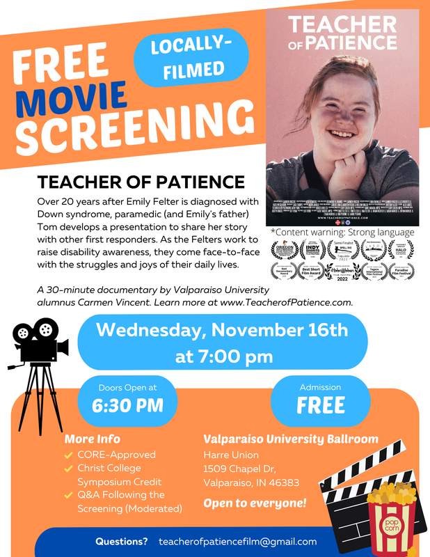 Film screening flyer with a white and bright orange background and blue highlights. Flyer reads, “Free Movie Screening! Locally-filmed. Teacher of Patience. Over 20 years after Emily Felter is diagnosed with Down syndrome, paramedic (and Emily’s father) Tom develops a presentation to share her story with other first responders. As the Felter work to raise disability awareness, they come face-to-face with the struggles and joys of their daily lives. A 30-minute documentary by Valparaiso University alumnus Carmen Vincent. Learn more at www.TeacherofPatience.com. Wednesday, November 16th at 7:00 pm. Doors open at 6:30 pm. Admission FREE. More Info: Core-Approved, Christ College Symposium Credit, Q&A Following the Screening (Moderated), Valparaiso University Ballroom, Harre Union, 1509 Chapel Drive, Valparaiso, IN 46383, Open to everyone! Questions? teacherofpatiencefilm@gmail.com. Content warning, strong language.” In the upper-left hand corner is the Teacher of Patience movie poster which features a headshot of Emily smiling with her hair pulled up and her hand framing her face. Below the poster are a series of film festival laurels. They are: “Film Festival Lauren for Official Selection in Oregon Documentary Film Festival Summer 2022; Film Festival Laurel for Indy Shorts International Film Festival 2022; Film Festival Larurel for Semi-Finalist in Small Axe Radical Short Film Awards Tolpuddle 2022; Best Documentary at Garoa Awards in Sao Paulo Brazil, Honorable mention Halo international film festival 2022; Best Female Director at Best Documentary Award 2022; Winner – Documentary at Best Short Film Award 2022; Official Selection at Hobnobben Film Festival 2022; Best Film on Disability Issue at Tagore International Film Festival 2022; Official Selection at Paradise Film Festival 2022.” Finally, in the corner and side, there are graphics of a movie camera, a movie slate, and a bag of popcorn.