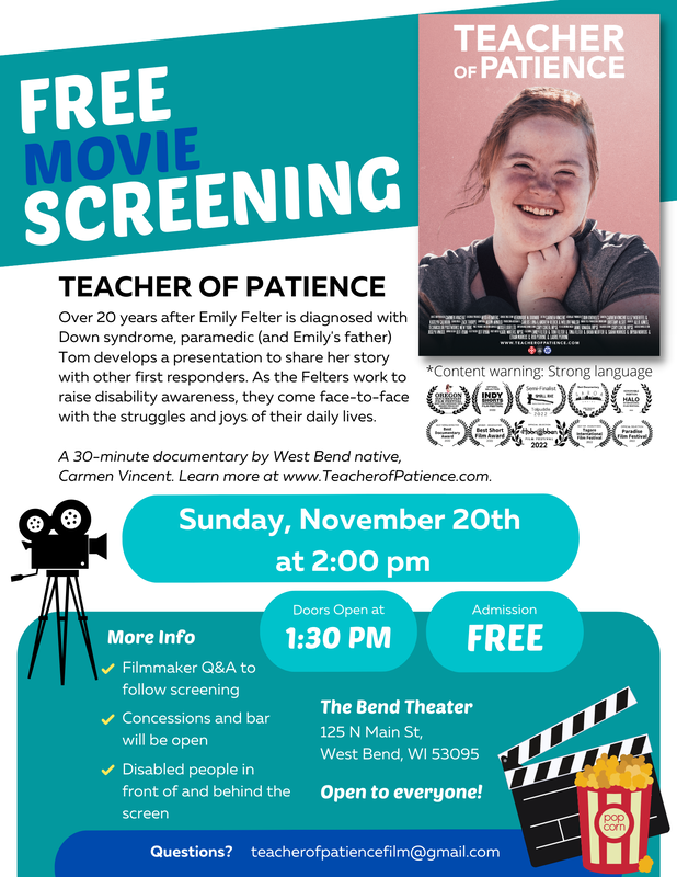 Film screening flyer with a white and turquoise background and blue highlights. Flyer reads, “Free Movie Screening! Teacher of Patience. Over 20 years after Emily Felter is diagnosed with Down syndrome, paramedic (and Emily’s father) Tom develops a presentation to share her story with other first responders. As the Felter work to raise disability awareness, they come face-to-face with the struggles and joys of their daily lives. A 30-minute documentary by West Bend native, Carmen Vincent. Learn more at www.TeacherofPatience.com. Sunday, November 20th at 2:00 pm. Doors open at 1:30 pm. Admission FREE. More Info: Filmmaker Q&A to follow screening, concessions and bar will be open, disabled people in front of and behind the screen, The Bend Theater, 125 N Main St, West Bend, WI 53095. Open to everyone! Questions? teacherofpatiencefilm@gmail.com. Content warning, strong language.” In the upper-left hand corner is the Teacher of Patience movie poster which features a headshot of Emily smiling with her hair pulled up and her hand framing her face. Below the poster are a series of film festival laurels. They are: “Film Festival Lauren for Official Selection in Oregon Documentary Film Festival Summer 2022; Film Festival Laurel for Indy Shorts International Film Festival 2022; Film Festival Larurel for Semi-Finalist in Small Axe Radical Short Film Awards Tolpuddle 2022; Best Documentary at Garoa Awards in Sao Paulo Brazil, Honorable mention Halo international film festival 2022; Best Female Director at Best Documentary Award 2022; Winner – Documentary at Best Short Film Award 2022; Official Selection at Hobnobben Film Festival 2022; Best Film on Disability Issue at Tagore International Film Festival 2022; Official Selection at Paradise Film Festival 2022.” Finally, in the corner and side, there are graphics of a movie camera, a movie slate, and a bag of popcorn.